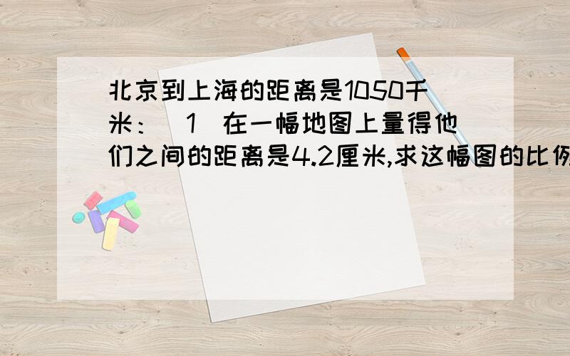 北京到上海的距离是1050千米：（1）在一幅地图上量得他们之间的距离是4.2厘米,求这幅图的比例尺?（2）如果放在比例尺是1;3000000的地图上,这两个城市之间的图上距离应画多长方程解我绝对