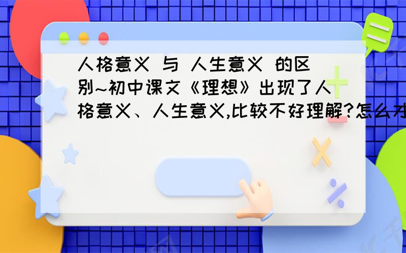 人格意义 与 人生意义 的区别~初中课文《理想》出现了人格意义、人生意义,比较不好理解?怎么才能分说明白?