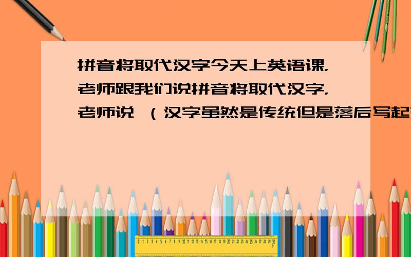 拼音将取代汉字今天上英语课，老师跟我们说拼音将取代汉字，老师说 （汉字虽然是传统但是落后写起来麻烦，国家决定渐渐的方块字转型为拼音，但要过n代了）真的吗？