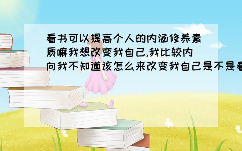 看书可以提高个人的内涵修养素质嘛我想改变我自己,我比较内向我不知道该怎么来改变我自己是不是看书会改变一个人呢,那如果是看书,看什么类型的书可以呢