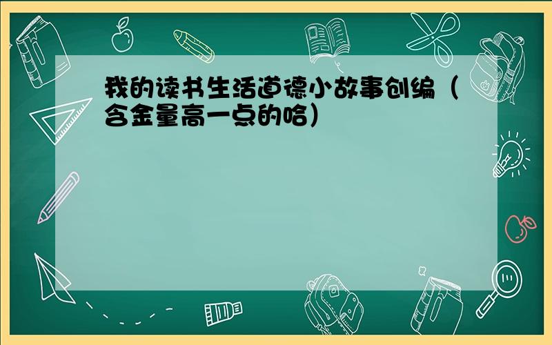 我的读书生活道德小故事创编（含金量高一点的哈）