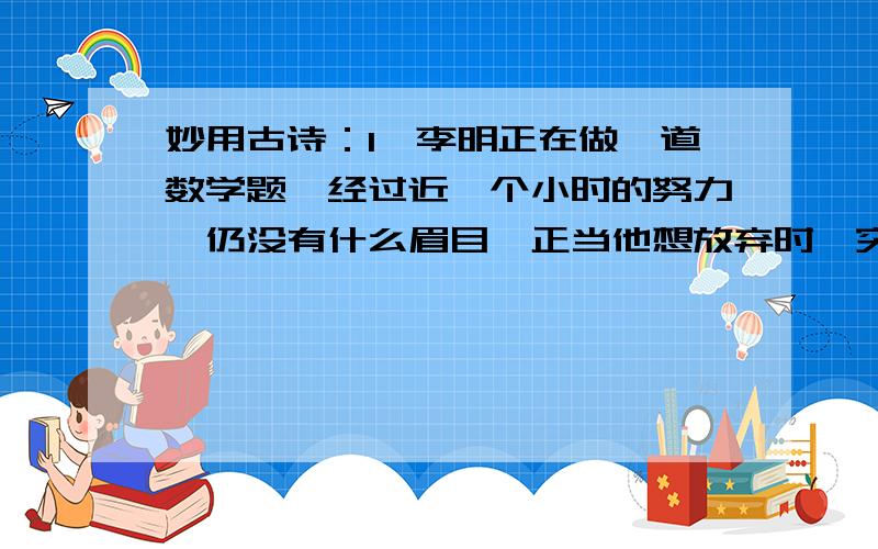 妙用古诗：1、李明正在做一道数学题,经过近一个小时的努力,仍没有什么眉目,正当他想放弃时,突然他想到了一种巧妙的解题方式,结果他正确的解答了这道题.这真可谓“----------------” 2、张