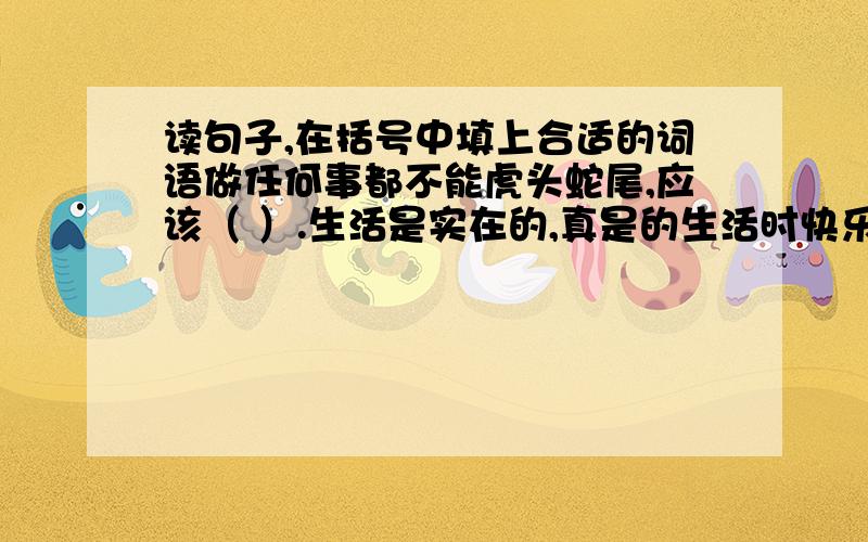 读句子,在括号中填上合适的词语做任何事都不能虎头蛇尾,应该（ ）.生活是实在的,真是的生活时快乐的,也一定有（ ）.尽管灰尘是人人讨厌的东西,但如果自然界少了它,缤纷的大自然将变得