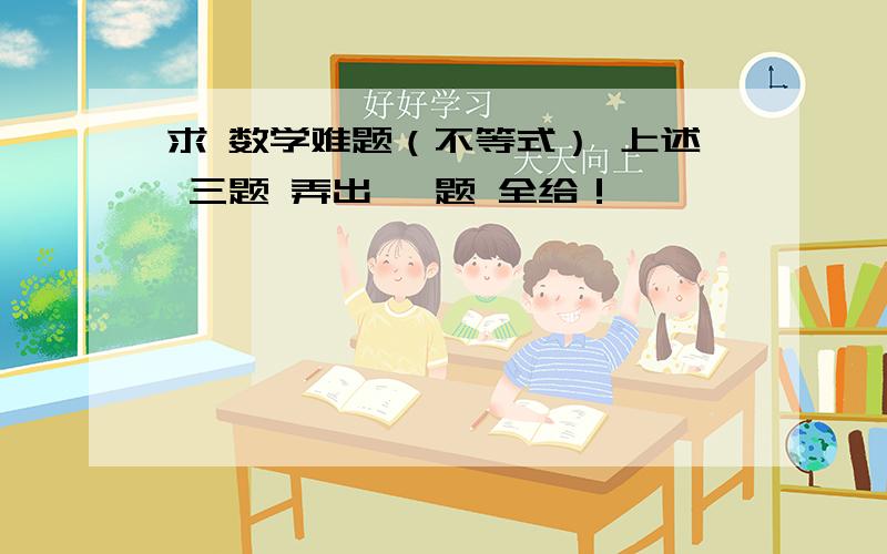 求 数学难题（不等式） 上述 三题 弄出 一题 全给！