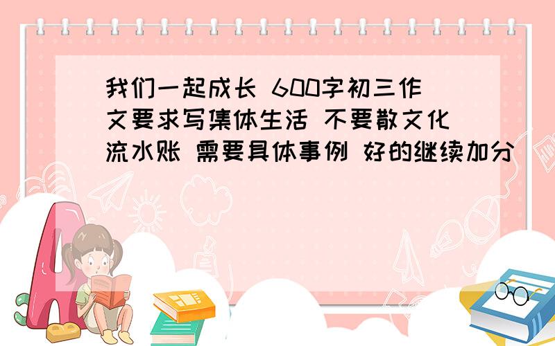 我们一起成长 600字初三作文要求写集体生活 不要散文化流水账 需要具体事例 好的继续加分