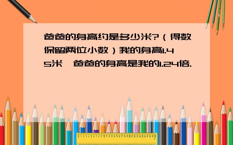 爸爸的身高约是多少米?（得数保留两位小数）我的身高1.45米,爸爸的身高是我的1.24倍.