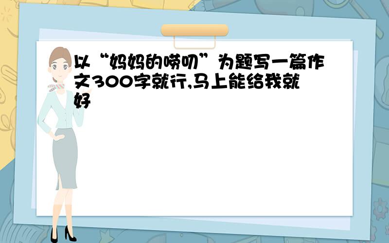 以“妈妈的唠叨”为题写一篇作文300字就行,马上能给我就好