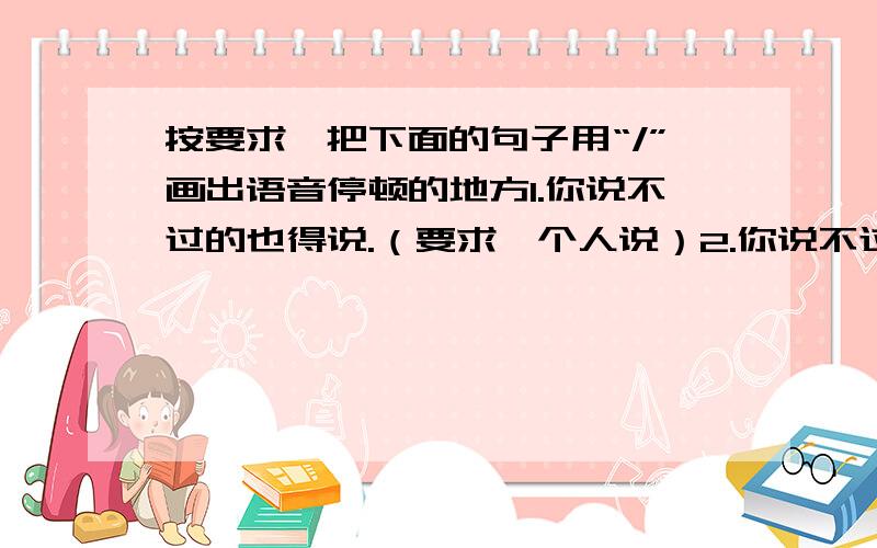 按要求,把下面的句子用“/”画出语音停顿的地方1.你说不过的也得说.（要求一个人说）2.你说不过的也得说.（要求两个人说）注意：马上就要的,对不起,上面的题目错了!按要求,把下面的句