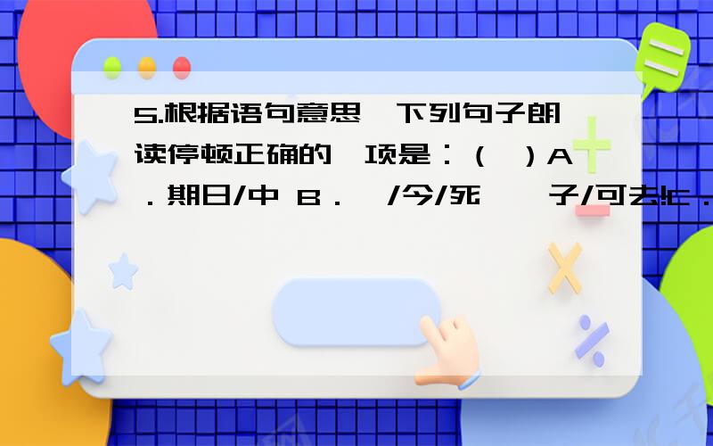 5.根据语句意思,下列句子朗读停顿正确的一项是：（ ）A．期日/中 B．吾/今/死矣,子/可去!C．下车引/之 D．值胡/贼/攻郡