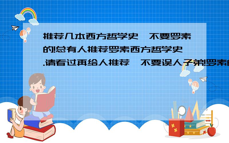 推荐几本西方哲学史,不要罗素的!总有人推荐罗素西方哲学史.请看过再给人推荐,不要误人子弟!罗素的《西方哲学史》.太垃圾!浪费生命!到处到充斥者作者的主观想法,不能够客观评价一个哲