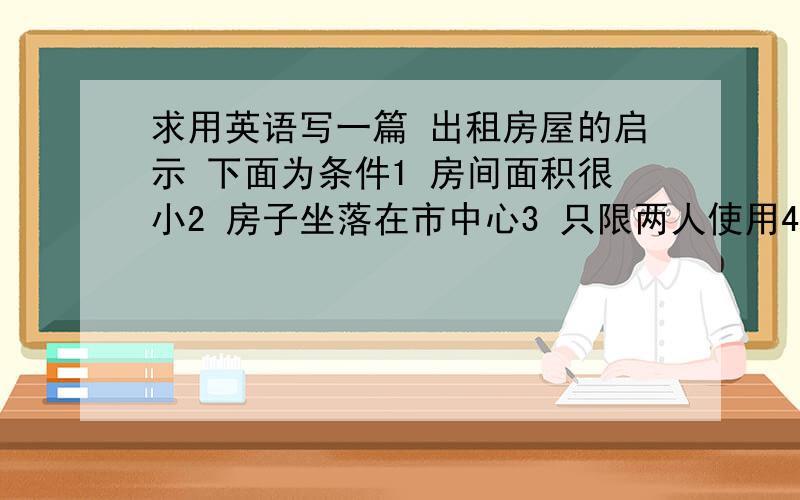 求用英语写一篇 出租房屋的启示 下面为条件1 房间面积很小2 房子坐落在市中心3 只限两人使用4 月房租金为300元5 房屋出租人李先生6 电话号码 8237561