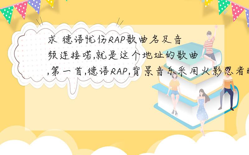 求 德语忧伤RAP歌曲名及音频连接喏,就是这个地址的歌曲,第一首,德语RAP,背景音乐采用火影忍者配乐,尽管不知道唱什么,但是感觉很好听,希望有知道的朋友告诉我谢谢