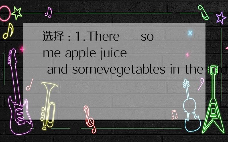 选择：1.There__some apple juice and somevegetables in the fridge.a.are b.is c.am2.Healthy children eat___every day.a.a lot of sweets b.many vegetables c.both a and b3.Peter__exercise every day,so he is__ a.does,fat b.doesn't do,strong c.does,stron