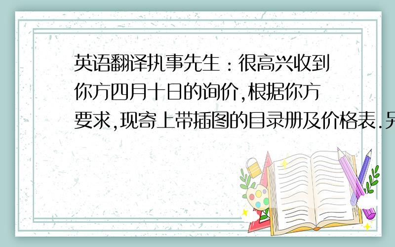 英语翻译执事先生：很高兴收到你方四月十日的询价,根据你方要求,现寄上带插图的目录册及价格表.另邮寄上一些样品,相信经查阅后,你方会同意我方产品质量上乘,价格合理.如果每个款式的