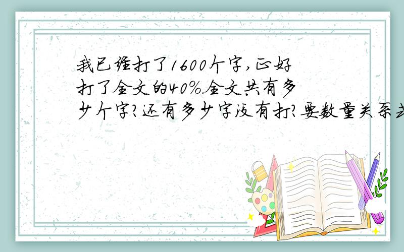 我已经打了1600个字,正好打了全文的40％.全文共有多少个字?还有多少字没有打?要数量关系式