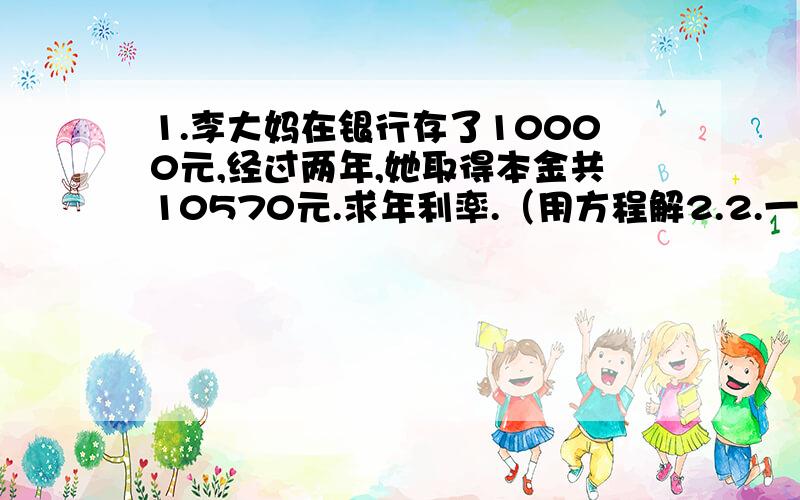 1.李大妈在银行存了10000元,经过两年,她取得本金共10570元.求年利率.（用方程解2.2.一个长方形玻璃水槽，从里面量底面长40厘米，宽16厘米，今注入1760毫升水，水内水深多少厘米？还可注入多