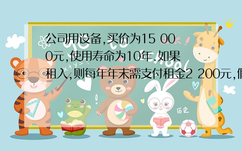 公司用设备,买价为15 000元,使用寿命为10年.如果租入,则每年年末需支付租金2 200元,假设利率为8%,公司购公司需用一台设备,买价为15 000元,使用寿命为10年.如果租入,则每年年末需支付租金2 200