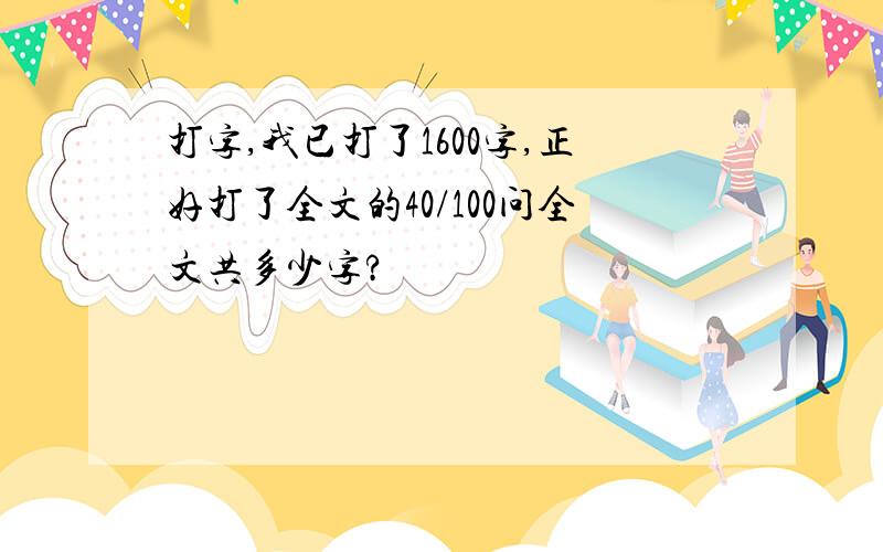 打字,我已打了1600字,正好打了全文的40/100问全文共多少字?