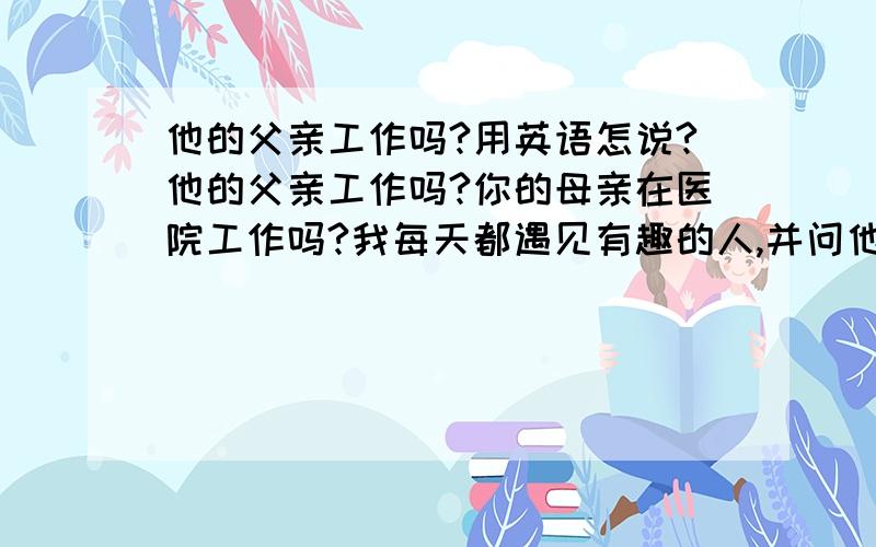 他的父亲工作吗?用英语怎说?他的父亲工作吗?你的母亲在医院工作吗?我每天都遇见有趣的人,并问他们问题以上三个用英语翻译一下