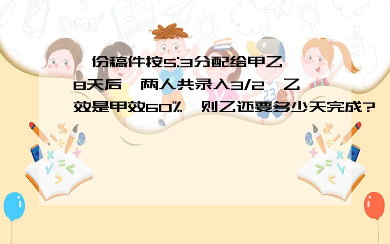 一份稿件按5:3分配给甲乙,8天后,两人共录入3/2,乙效是甲效60%,则乙还要多少天完成?