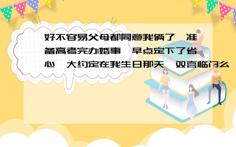 好不容易父母都同意我俩了,准备高考完办婚事,早点定下了省心,大约定在我生日那天,双喜临门么,什么请帖之类的都会准备,我们一起共同走过了,终于决定要步入婚姻殿堂,可能以后的生活会