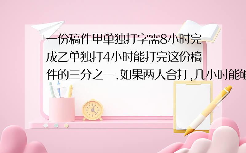 一份稿件甲单独打字需8小时完成乙单独打4小时能打完这份稿件的三分之一.如果两人合打,几小时能够完成?