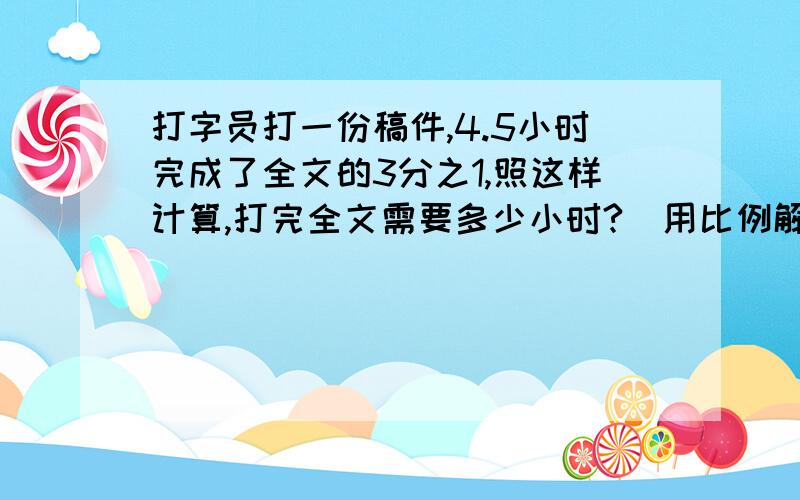 打字员打一份稿件,4.5小时完成了全文的3分之1,照这样计算,打完全文需要多少小时?(用比例解答）