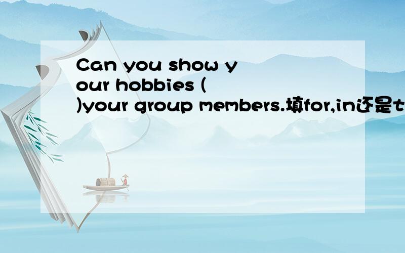 Can you show your hobbies ( )your group members.填for,in还是to?
