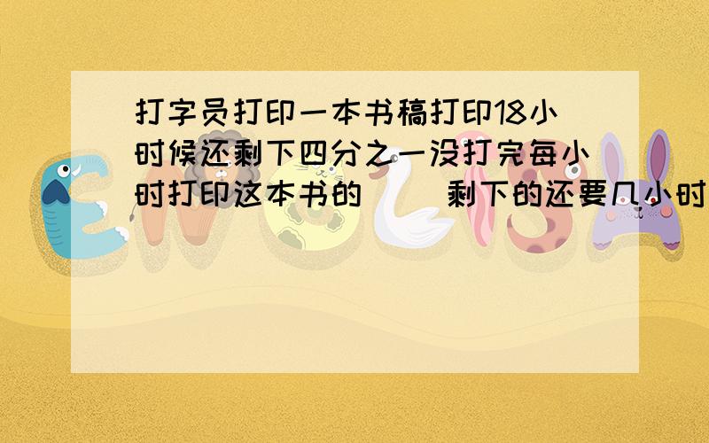 打字员打印一本书稿打印18小时候还剩下四分之一没打完每小时打印这本书的（ ）剩下的还要几小时完成