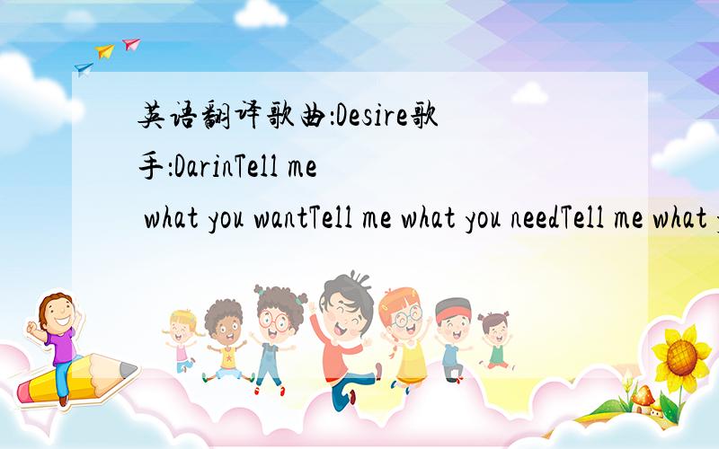 英语翻译歌曲：Desire歌手：DarinTell me what you wantTell me what you needTell me what you seein meGive me what I wantGive me what I needGive me what you've gotgive meGirl you're sexyGirl you're coolLet me give youwhat you needGirl you're se