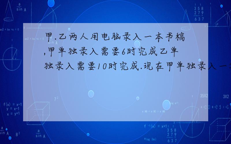 甲.乙两人用电脑录入一本书稿,甲单独录入需要6时完成乙单独录入需要10时完成.现在甲单独录入一段时间后因有事由乙接着录入完,甲.乙两人共用7时完成了任务.甲录入了多长时间?