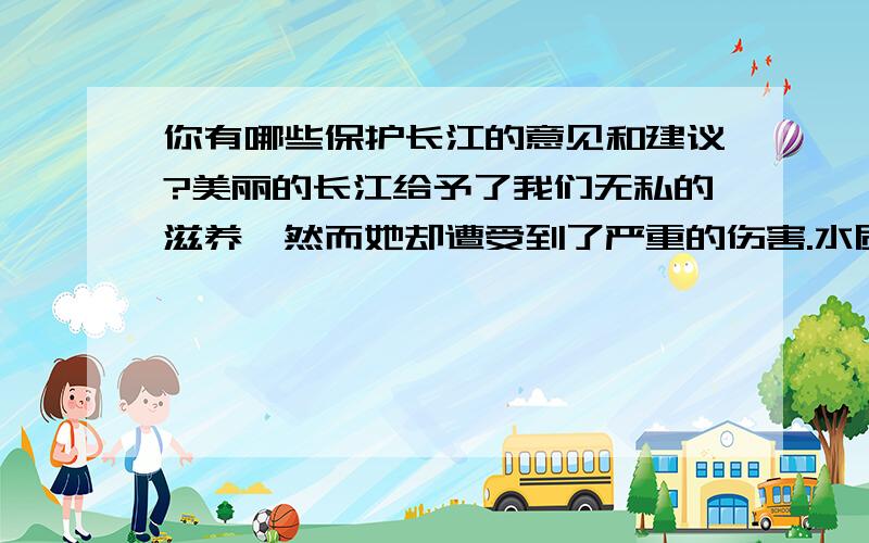 你有哪些保护长江的意见和建议?美丽的长江给予了我们无私的滋养,然而她却遭受到了严重的伤害.水质污染、水土流失、水产锐减……这一切使她不再美丽依旧.同学们,为了重现长江美丽的