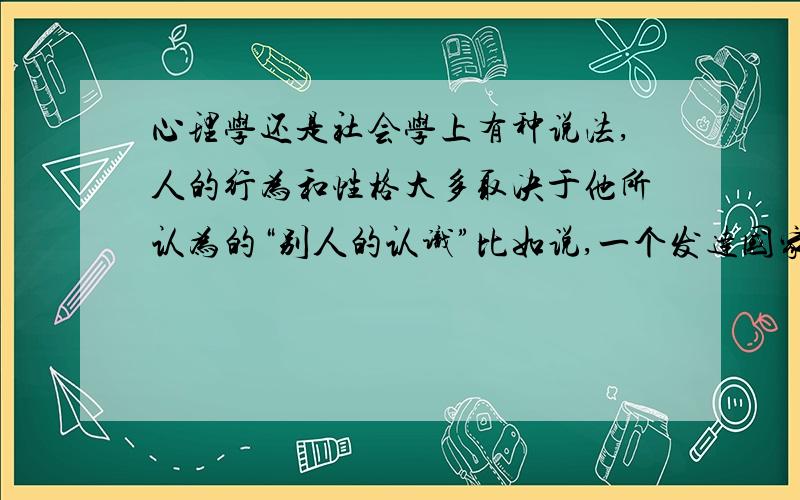 心理学还是社会学上有种说法,人的行为和性格大多取决于他所认为的“别人的认识”比如说,一个发达国家的人到发展中国家旅游,表现得十分有素质,并不是因为他原本教养就很好,而是他认