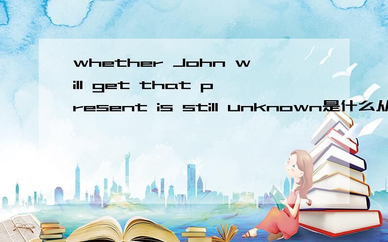 whether John will get that present is still unknown是什么从句问题是什么从句,而不是翻译.