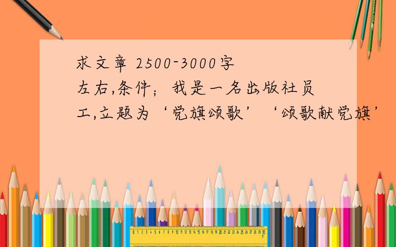 求文章 2500-3000字左右,条件；我是一名出版社员工,立题为‘党旗颂歌’‘颂歌献党旗’‘我的中国心’‘我的红色记忆’等相关内容请根据我是出版社人的条件撰写,请看清楚是党旗,不是国