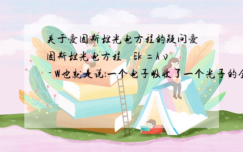 关于爱因斯坦光电方程的疑问爱因斯坦光电方程　Ek =hν - W也就是说：一个电子吸收了一个光子的全部能量,然后克服逸出功这好像有问题.一个光子的能量并没有完全给一个电子……求专业回