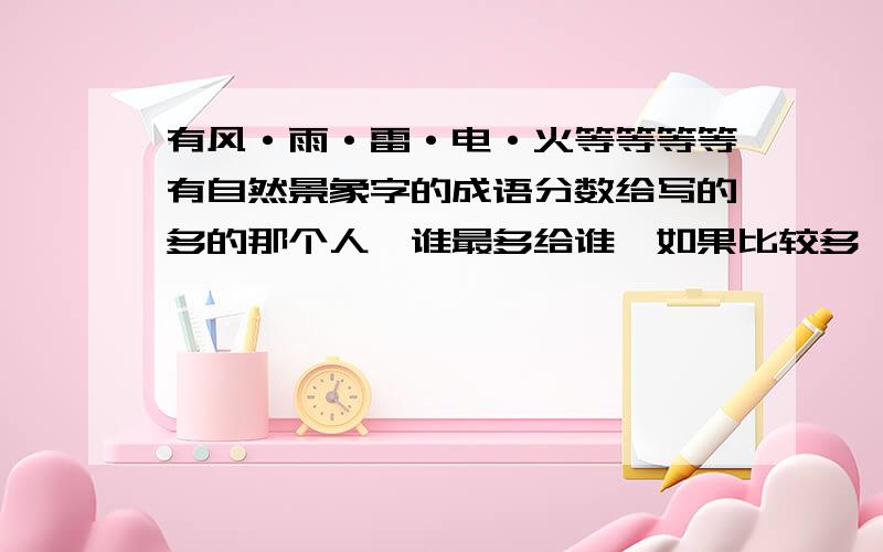 有风·雨·雷·电·火等等等等有自然景象字的成语分数给写的多的那个人,谁最多给谁,如果比较多,