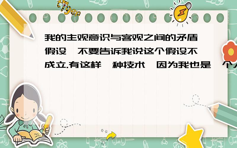 我的主观意识与客观之间的矛盾假设,不要告诉我说这个假设不成立.有这样一种技术,因为我也是一个人,人是由物质组成的.这种技术,能把我这个时刻按分子原子等等的物质排列组成做出来,做