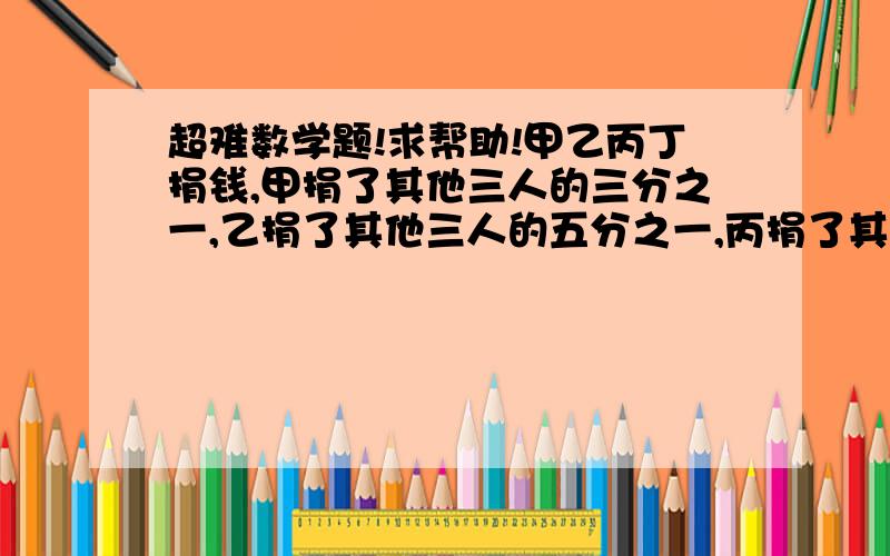 超难数学题!求帮助!甲乙丙丁捐钱,甲捐了其他三人的三分之一,乙捐了其他三人的五分之一,丙捐了其他三人的六分之一,丁捐了148元,甲捐了多少?