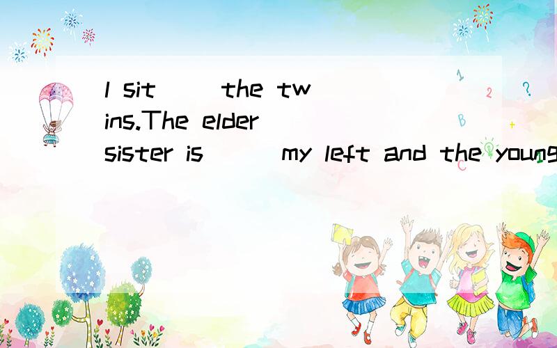 l sit( )the twins.The elder sister is ( )my left and the younger one is ( )right.添 方位介词 TUT o(∩_∩)o填 方位介词 TUT o(∩_∩)o