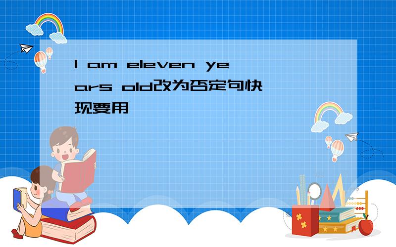 l am eleven years old改为否定句快 现要用