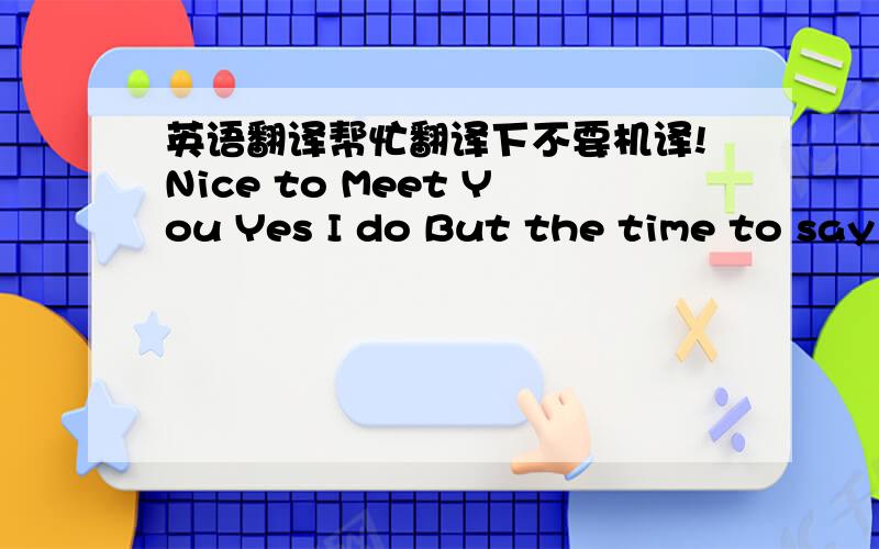 英语翻译帮忙翻译下不要机译!Nice to Meet You Yes I do But the time to say goodbye is coming soon So I'll be brave and sing this song to you Right here Right Now Oh Yeah I want to feel you Again Again Again I want to hold you Again Again A