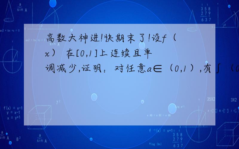 高数大神进!快期末了!设f（x） 在[0,1]上连续且单调减少,证明：对任意a∈（0,1）,有∫（0到a） f（x）dx＞a∫（0到1）f（x） dx.