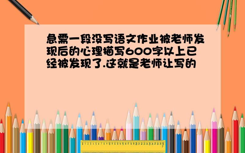 急需一段没写语文作业被老师发现后的心理描写600字以上已经被发现了.这就是老师让写的