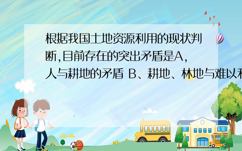 根据我国土地资源利用的现状判断,目前存在的突出矛盾是A,人与耕地的矛盾 B、耕地、林地与难以利用土地的矛盾C、耕地、林地与后备土地资源的矛盾 D、人口增长与草地之间的矛盾