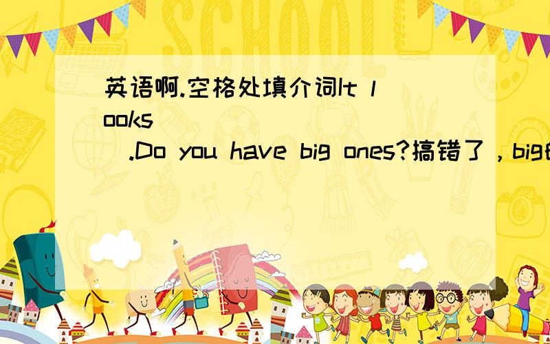 英语啊.空格处填介词It looks __________.Do you have big ones?搞错了，big的反义词，我理解错误了。