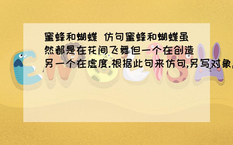 蜜蜂和蝴蝶 仿句蜜蜂和蝴蝶虽然都是在花间飞舞但一个在创造另一个在虚度.根据此句来仿句,另写对象,内容有哲理.（谢啦）