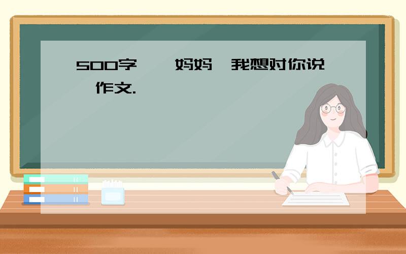 500字,《妈妈,我想对你说》作文.