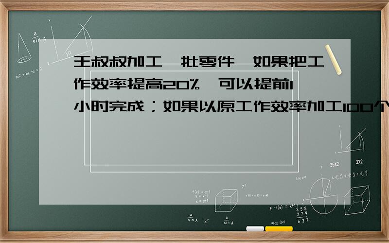 王叔叔加工一批零件,如果把工作效率提高20%,可以提前1小时完成；如果以原工作效率加工100个零件,再把工作效率提高30%,也比原来提前1小时完成任务,这批零件有多少个?