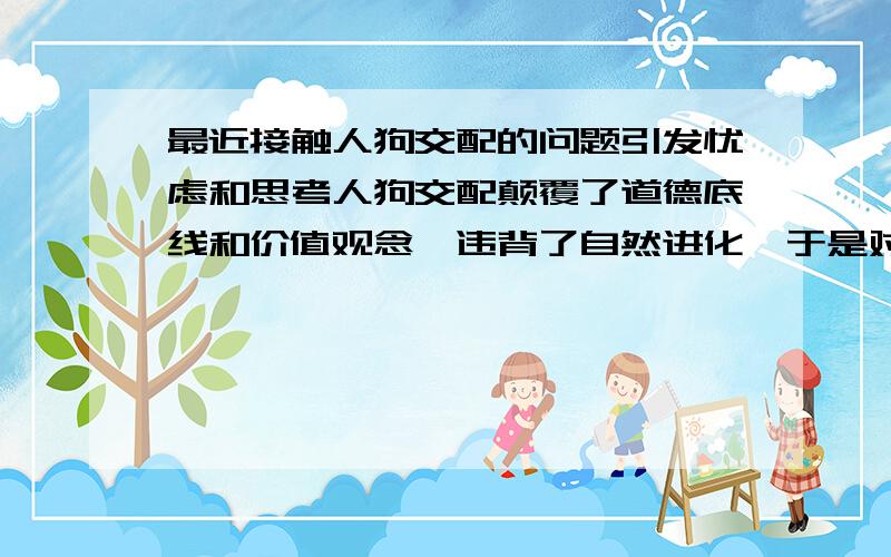 最近接触人狗交配的问题引发忧虑和思考人狗交配颠覆了道德底线和价值观念,违背了自然进化,于是对人类未来担忧.未来的未来,是否人类本身不再有纯粹的人类基因,或者人类将会崩溃,不再